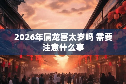 2026年属龙害太岁吗 需要注意什么事