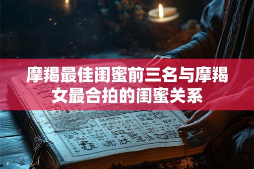 摩羯最佳闺蜜前三名与摩羯女最合拍的闺蜜关系