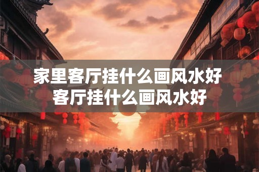 家里客厅挂什么画风水好 客厅挂什么画风水好