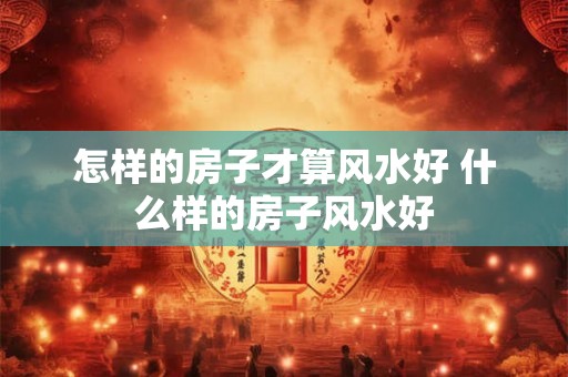 怎样的房子才算风水好 什么样的房子风水好