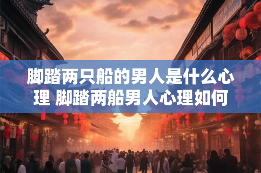 脚踏两只船的男人是什么心理 脚踏两船男人心理如何 脚踏两只船的男人是什么心理 脚踏两船男人心理如何