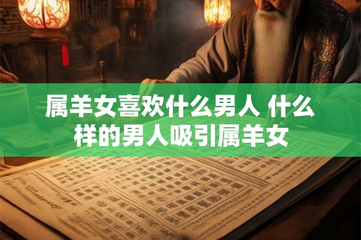 属羊女喜欢什么男人 什么样的男人吸引属羊女 属羊女喜欢什么男人 什么样的男人吸引属羊女