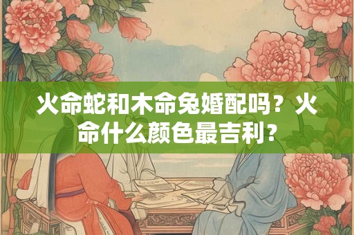火命蛇和木命兔婚配吗？火命什么颜色最吉利？