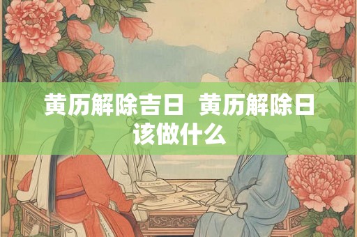 黄历解除吉日 黄历解除日该做什么 黄历解除吉日 黄历解除日该做什么