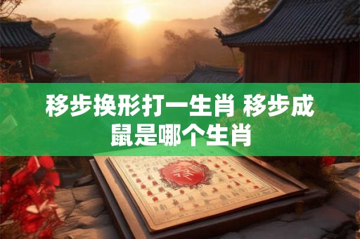 移步换形打一生肖 移步成鼠是哪个生肖 移步换形打一生肖 移步成鼠是哪个生肖
