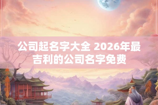 公司起名字大全 2026年最吉利的公司名字免费
