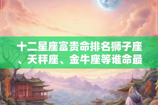 十二星座富贵命排名狮子座、天秤座、金牛座等谁命最好？
