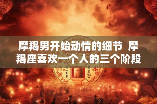 摩羯男开始动情的细节  摩羯座喜欢一个人的三个阶段