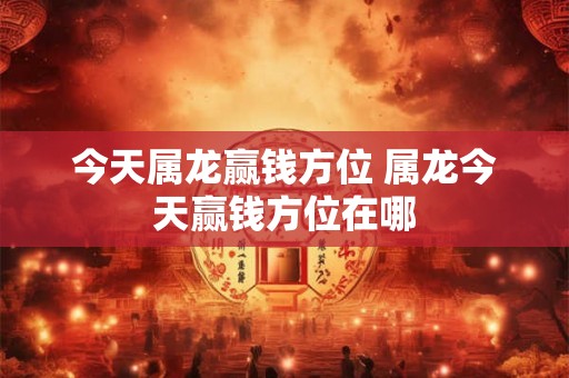 今天属龙赢钱方位 属龙今天赢钱方位在哪