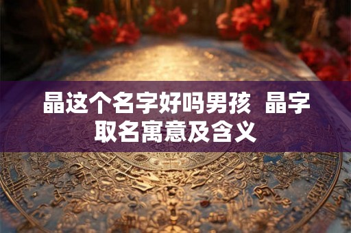 晶这个名字好吗男孩 晶字取名寓意及含义 晶这个名字好吗男孩 晶字取名寓意及含义