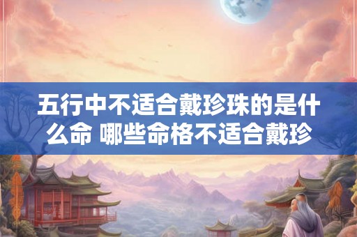五行中不适合戴珍珠的是什么命 哪些命格不适合戴珍珠