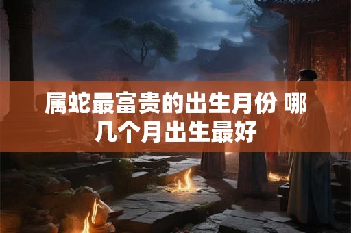 属蛇最富贵的出生月份 哪几个月出生最好
