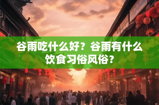 谷雨吃什么好？谷雨有什么饮食习俗风俗？