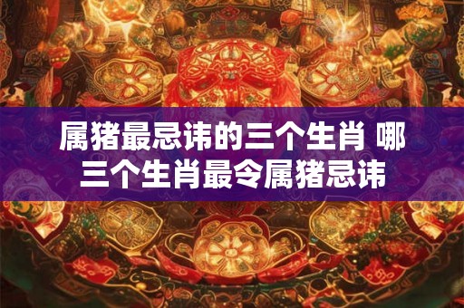 属猪最忌讳的三个生肖 哪三个生肖最令属猪忌讳