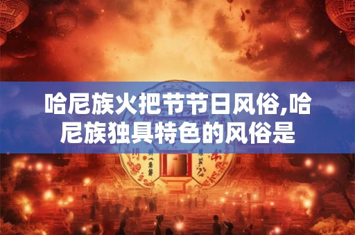 哈尼族火把节节日风俗,哈尼族独具特色的风俗是