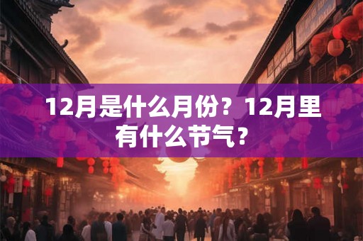 12月是什么月份?12月里有什么节气? 12月是什么月份?12月里有什么节气?