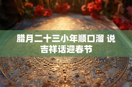 腊月二十三小年顺口溜 说吉祥话迎春节 腊月二十三小年顺口溜 说吉祥话迎春节
