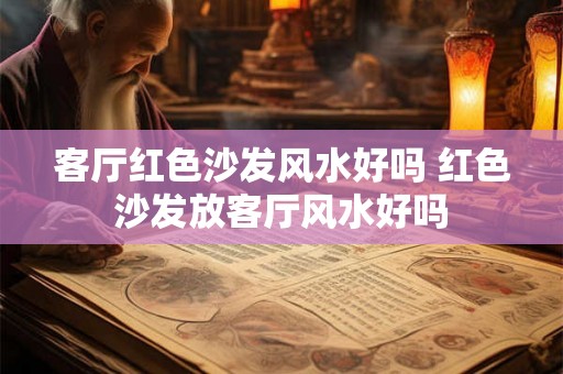 客厅红色沙发风水好吗 红色沙发放客厅风水好吗 客厅红色沙发风水好吗 红色沙发放客厅风水好吗