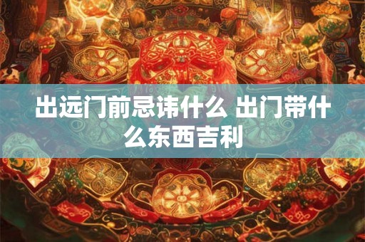 出远门前忌讳什么 出门带什么东西吉利