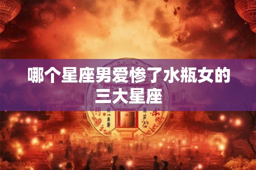 哪个星座男爱惨了水瓶女的三大星座