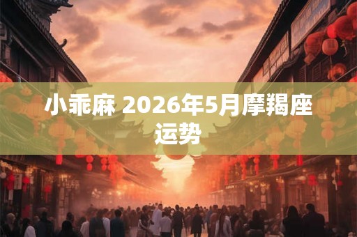 小乖麻 2026年5月摩羯座运势 小乖麻 2026年5月摩羯座运势