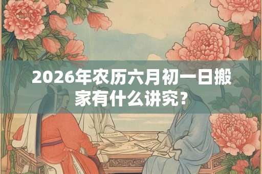 2026年农历六月初一日搬家有什么讲究？