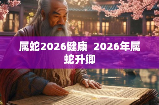 属蛇2026健康  2026年属蛇升卿