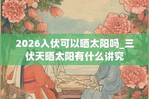 2026入伏可以晒太阳吗_三伏天晒太阳有什么讲究