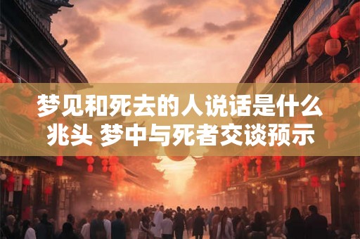 梦见和死去的人说话是什么兆头 梦中与死者交谈预示什么