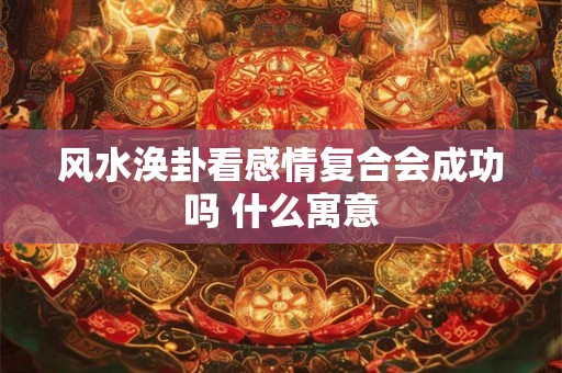 风水涣卦看感情复合会成功吗 什么寓意