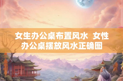 女生办公桌布置风水  女性办公桌摆放风水正确图