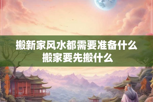 搬新家风水都需要准备什么 搬家要先搬什么