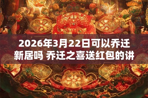 2026年3月22日可以乔迁新居吗 乔迁之喜送红包的讲究 2026年3月22日可以乔迁新居吗 乔迁之喜送红包的讲究