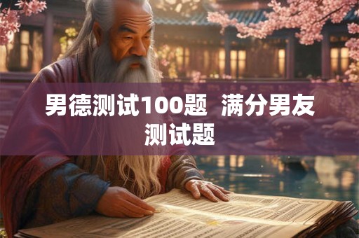 男德测试100题 满分男友测试题 男德测试100题 满分男友测试题