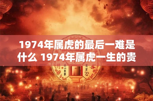 1974年属虎的最后一难是什么 1974年属虎一生的贵人 1974年属虎的最后一难是什么 1974年属虎一生的贵人