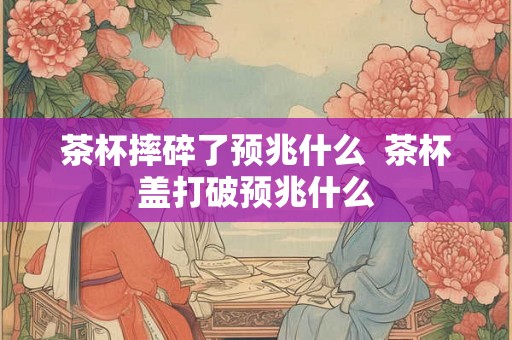 茶杯摔碎了预兆什么  茶杯盖打破预兆什么