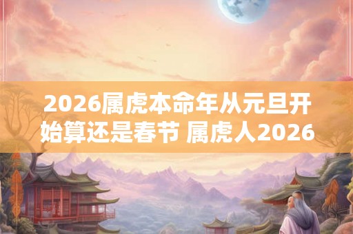 2026属虎本命年从元旦开始算还是春节 属虎人2026年运势 2026属虎本命年从元旦开始算还是春节 属虎人2026年运势