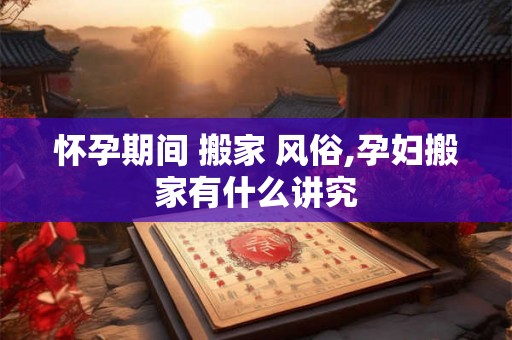 怀孕期间 搬家 风俗,孕妇搬家有什么讲究