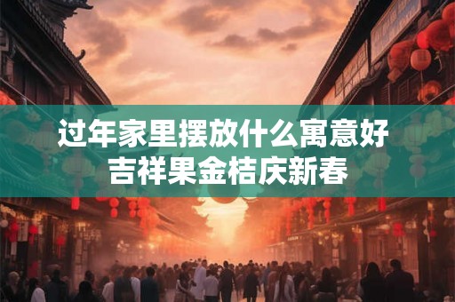 过年家里摆放什么寓意好 吉祥果金桔庆新春 过年家里摆放什么寓意好 吉祥果金桔庆新春