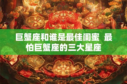 巨蟹座和谁是最佳闺蜜 最怕巨蟹座的三大星座 巨蟹座和谁是最佳闺蜜 最怕巨蟹座的三大星座