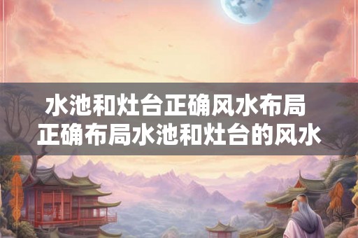 水池和灶台正确风水布局 正确布局水池和灶台的风水是什么