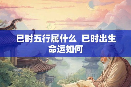 巳时五行属什么  巳时出生命运如何