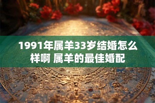 1991年属羊33岁结婚怎么样啊 属羊的最佳婚配