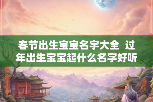 春节出生宝宝名字大全  过年出生宝宝起什么名字好听吉利