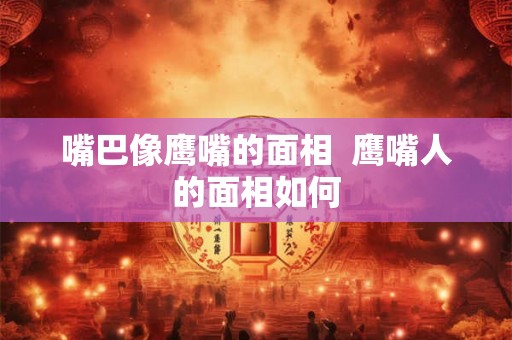 嘴巴像鹰嘴的面相  鹰嘴人的面相如何
