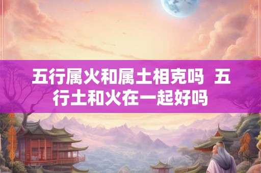 五行属火和属土相克吗  五行土和火在一起好吗
