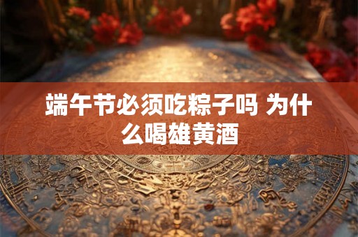 端午节必须吃粽子吗 为什么喝雄黄酒 端午节必须吃粽子吗 为什么喝雄黄酒