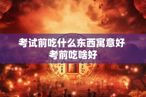 考试前吃什么东西寓意好 考前吃啥好