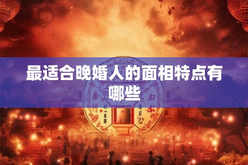最适合晚婚人的面相特点有哪些 最适合晚婚人的面相特点有哪些