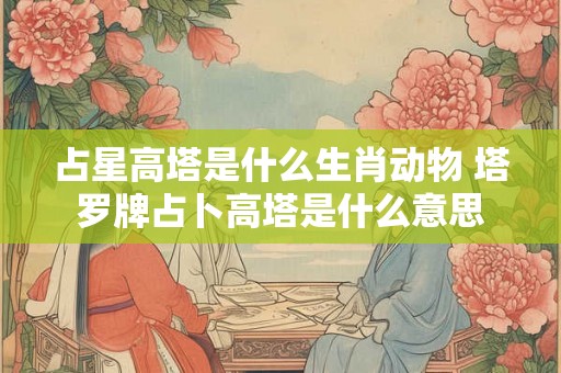 占星高塔是什么生肖动物 塔罗牌占卜高塔是什么意思 占星高塔是什么生肖动物 塔罗牌占卜高塔是什么意思
